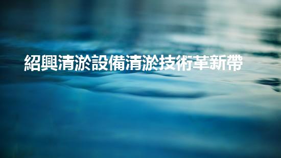 紹興清淤設備清淤技術革新帶來的環(huán)境變革！